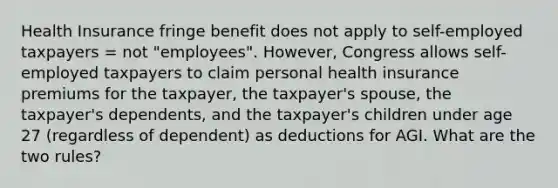 Health Insurance fringe benefit does not apply to self-employed taxpayers = not "employees". However, Congress allows self-employed taxpayers to claim personal health insurance premiums for the taxpayer, the taxpayer's spouse, the taxpayer's dependents, and the taxpayer's children under age 27 (regardless of dependent) as deductions for AGI. What are the two rules?