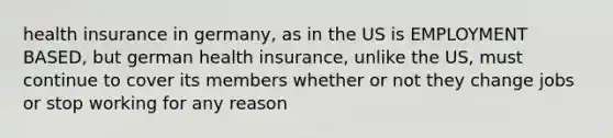 health insurance in germany, as in the US is EMPLOYMENT BASED, but german health insurance, unlike the US, must continue to cover its members whether or not they change jobs or stop working for any reason