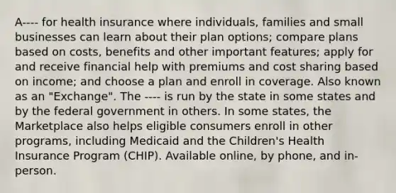 A---- for health insurance where individuals, families and small businesses can learn about their plan options; compare plans based on costs, benefits and other important features; apply for and receive financial help with premiums and cost sharing based on income; and choose a plan and enroll in coverage. Also known as an "Exchange". The ---- is run by the state in some states and by the federal government in others. In some states, the Marketplace also helps eligible consumers enroll in other programs, including Medicaid and the Children's Health Insurance Program (CHIP). Available online, by phone, and in-person.