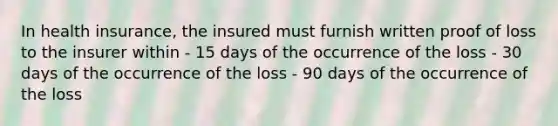 In health insurance, the insured must furnish written proof of loss to the insurer within - 15 days of the occurrence of the loss - 30 days of the occurrence of the loss - 90 days of the occurrence of the loss