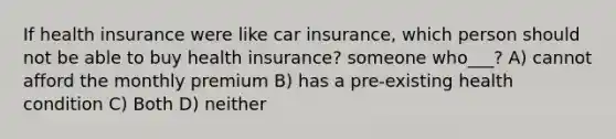 If health insurance were like car insurance, which person should not be able to buy health insurance? someone who___? A) cannot afford the monthly premium B) has a pre-existing health condition C) Both D) neither