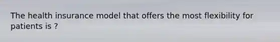 The health insurance model that offers the most flexibility for patients is ?