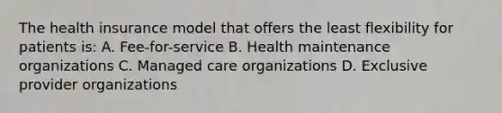 The health insurance model that offers the least flexibility for patients is: A. Fee-for-service B. Health maintenance organizations C. Managed care organizations D. Exclusive provider organizations