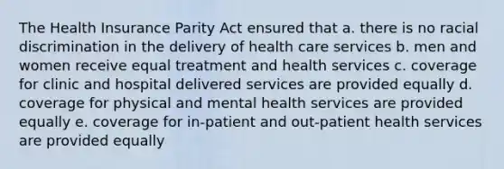 The Health Insurance Parity Act ensured that a. ​there is no racial discrimination in the delivery of health care services b. ​men and women receive equal treatment and health services c. ​coverage for clinic and hospital delivered services are provided equally d. ​coverage for physical and mental health services are provided equally e. ​coverage for in-patient and out-patient health services are provided equally