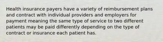 Health insurance payers have a variety of reimbursement plans and contract with individual providers and employers for payment meaning the same type of service to two different patients may be paid differently depending on the type of contract or insurance each patient has.