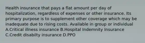 Health insurance that pays a flat amount per day of hospitalization, regardless of expenses or other insurance. Its primary purpose is to supplement other coverage which may be inadequate due to rising costs. Available in group or individual A.Critical illness insurance B.Hospital Indemnity Insurance C.Credit disabilty insurance D.PPO