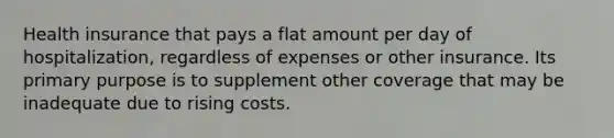 Health insurance that pays a flat amount per day of hospitalization, regardless of expenses or other insurance. Its primary purpose is to supplement other coverage that may be inadequate due to rising costs.