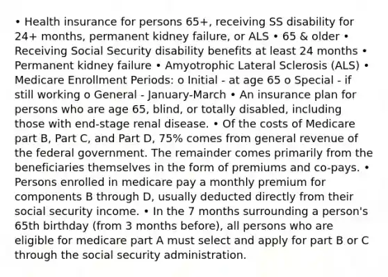 • Health insurance for persons 65+, receiving SS disability for 24+ months, permanent kidney failure, or ALS • 65 & older • Receiving Social Security disability benefits at least 24 months • Permanent kidney failure • Amyotrophic Lateral Sclerosis (ALS) • Medicare Enrollment Periods: o Initial - at age 65 o Special - if still working o General - January-March • An insurance plan for persons who are age 65, blind, or totally disabled, including those with end-stage renal disease. • Of the costs of Medicare part B, Part C, and Part D, 75% comes from general revenue of the federal government. The remainder comes primarily from the beneficiaries themselves in the form of premiums and co-pays. • Persons enrolled in medicare pay a monthly premium for components B through D, usually deducted directly from their social security income. • In the 7 months surrounding a person's 65th birthday (from 3 months before), all persons who are eligible for medicare part A must select and apply for part B or C through the social security administration.