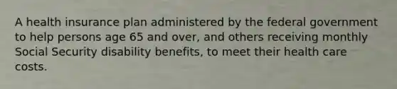 A health insurance plan administered by the federal government to help persons age 65 and over, and others receiving monthly Social Security disability benefits, to meet their health care costs.