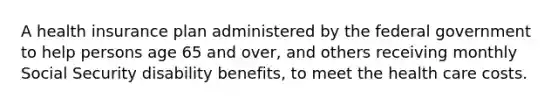 A health insurance plan administered by the federal government to help persons age 65 and over, and others receiving monthly Social Security disability benefits, to meet the health care costs.