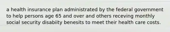 a health insurance plan administrated by the federal government to help persons age 65 and over and others receving monthly social security disabiity benesits to meet their health care costs.