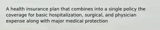 A health insurance plan that combines into a single policy the coverage for basic hospitalization, surgical, and physician expense along with major medical protection