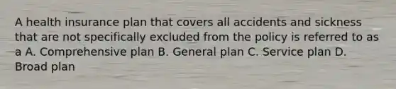 A health insurance plan that covers all accidents and sickness that are not specifically excluded from the policy is referred to as a A. Comprehensive plan B. General plan C. Service plan D. Broad plan