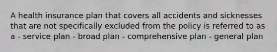 A health insurance plan that covers all accidents and sicknesses that are not specifically excluded from the policy is referred to as a - service plan - broad plan - comprehensive plan - general plan