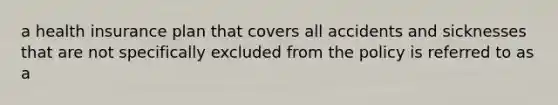 a health insurance plan that covers all accidents and sicknesses that are not specifically excluded from the policy is referred to as a