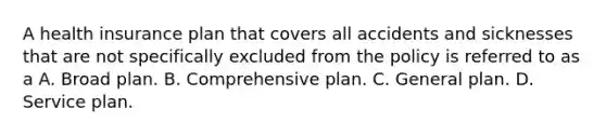 A health insurance plan that covers all accidents and sicknesses that are not specifically excluded from the policy is referred to as a A. Broad plan. B. Comprehensive plan. C. General plan. D. Service plan.