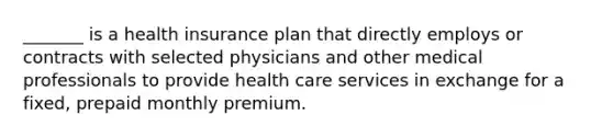 _______ is a health insurance plan that directly employs or contracts with selected physicians and other medical professionals to provide health care services in exchange for a fixed, prepaid monthly premium.