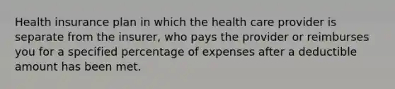 Health insurance plan in which the health care provider is separate from the insurer, who pays the provider or reimburses you for a specified percentage of expenses after a deductible amount has been met.