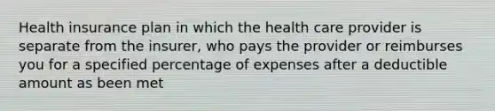 Health insurance plan in which the health care provider is separate from the insurer, who pays the provider or reimburses you for a specified percentage of expenses after a deductible amount as been met