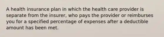 A health insurance plan in which the health care provider is separate from the insurer, who pays the provider or reimburses you for a specified percentage of expenses after a deductible amount has been met.