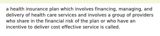 a health insurance plan which involves financing, managing, and delivery of health care services and involves a group of providers who share in the financial risk of the plan or who have an incentive to deliver cost effective service is called.