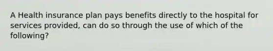 A Health insurance plan pays benefits directly to the hospital for services provided, can do so through the use of which of the following?