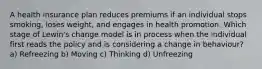 A health insurance plan reduces premiums if an individual stops smoking, loses weight, and engages in health promotion. Which stage of Lewin's change model is in process when the individual first reads the policy and is considering a change in behaviour? a) Refreezing b) Moving c) Thinking d) Unfreezing