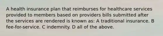 A health insurance plan that reimburses for healthcare services provided to members based on providers bills submitted after the services are rendered is known as: A traditional insurance. B fee-for-service. C indemnity. D all of the above.