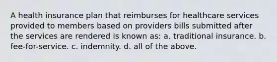 A health insurance plan that reimburses for healthcare services provided to members based on providers bills submitted after the services are rendered is known as: a. traditional insurance. b. fee-for-service. c. indemnity. d. all of the above.