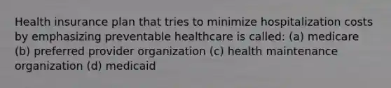 Health insurance plan that tries to minimize hospitalization costs by emphasizing preventable healthcare is called: (a) medicare (b) preferred provider organization (c) health maintenance organization (d) medicaid