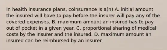 In health insurance plans, coinsurance is a(n) A. initial amount the insured will have to pay before the insurer will pay any of the covered expenses. B. maximum amount an insured has to pay out of pocket in a given year. C. proportional sharing of medical costs by the insurer and the insured. D. maximum amount an insured can be reimbursed by an insurer.