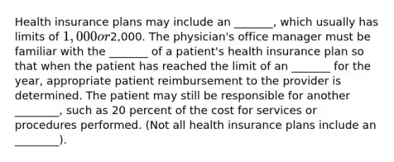 Health insurance plans may include an _______, which usually has limits of 1,000 or2,000. The physician's office manager must be familiar with the _______ of a patient's health insurance plan so that when the patient has reached the limit of an _______ for the year, appropriate patient reimbursement to the provider is determined. The patient may still be responsible for another ________, such as 20 percent of the cost for services or procedures performed. (Not all health insurance plans include an ________).