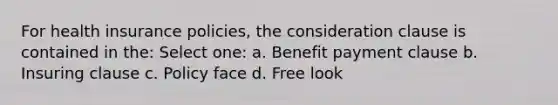 For health insurance policies, the consideration clause is contained in the: Select one: a. Benefit payment clause b. Insuring clause c. Policy face d. Free look