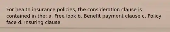 For health insurance policies, the consideration clause is contained in the: a. Free look b. Benefit payment clause c. Policy face d. Insuring clause