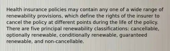 Health insurance policies may contain any one of a wide range of renewability provisions, which define the rights of the insurer to cancel the policy at different points during the life of the policy. There are five principal renewability classifications: cancellable, optionally renewable, conditionally renewable, guaranteed renewable, and non-cancellable.