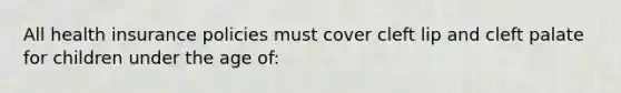 All health insurance policies must cover cleft lip and cleft palate for children under the age of: