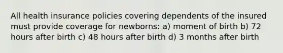 All health insurance policies covering dependents of the insured must provide coverage for newborns: a) moment of birth b) 72 hours after birth c) 48 hours after birth d) 3 months after birth