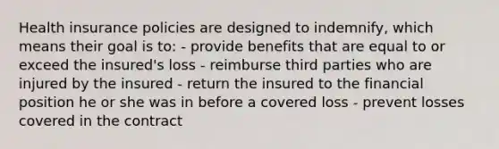 Health insurance policies are designed to indemnify, which means their goal is to: - provide benefits that are equal to or exceed the insured's loss - reimburse third parties who are injured by the insured - return the insured to the financial position he or she was in before a covered loss - prevent losses covered in the contract