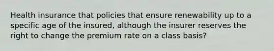 Health insurance that policies that ensure renewability up to a specific age of the insured, although the insurer reserves the right to change the premium rate on a class basis?