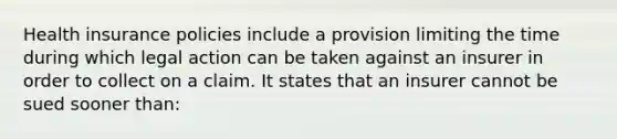 Health insurance policies include a provision limiting the time during which legal action can be taken against an insurer in order to collect on a claim. It states that an insurer cannot be sued sooner than: