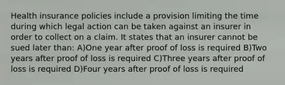 Health insurance policies include a provision limiting the time during which legal action can be taken against an insurer in order to collect on a claim. It states that an insurer cannot be sued later than: A)One year after proof of loss is required B)Two years after proof of loss is required C)Three years after proof of loss is required D)Four years after proof of loss is required