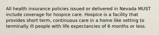 All health insurance policies issued or delivered in Nevada MUST include coverage for hospice care. Hospice is a facility that provides short term, continuous care in a home like setting to terminally ill people with life expectancies of 6 months or less.