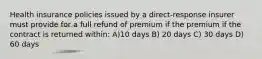 Health insurance policies issued by a direct-response insurer must provide for a full refund of premium if the premium if the contract is returned within: A)10 days B) 20 days C) 30 days D) 60 days