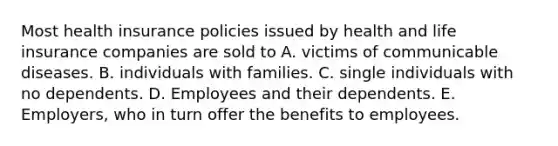 Most health insurance policies issued by health and life insurance companies are sold to A. victims of communicable diseases. B. individuals with families. C. single individuals with no dependents. D. Employees and their dependents. E. Employers, who in turn offer the benefits to employees.