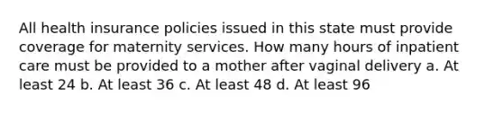 All health insurance policies issued in this state must provide coverage for maternity services. How many hours of inpatient care must be provided to a mother after vaginal delivery a. At least 24 b. At least 36 c. At least 48 d. At least 96