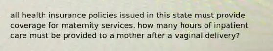 all health insurance policies issued in this state must provide coverage for maternity services. how many hours of inpatient care must be provided to a mother after a vaginal delivery?