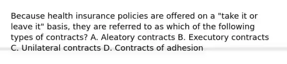 Because health insurance policies are offered on a "take it or leave it" basis, they are referred to as which of the following types of contracts? A. Aleatory contracts B. Executory contracts C. Unilateral contracts D. Contracts of adhesion