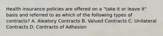 Health insurance policies are offered on a "take it or leave it" basis and referred to as which of the following types of contracts? A. Aleatory Contracts B. Valued Contracts C. Unilateral Contracts D. Contracts of Adhesion