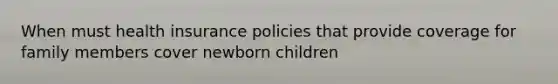 When must health insurance policies that provide coverage for family members cover newborn children