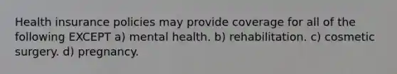 Health insurance policies may provide coverage for all of the following EXCEPT a) mental health. b) rehabilitation. c) cosmetic surgery. d) pregnancy.